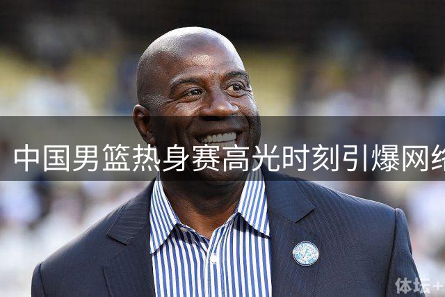 中国男篮热身赛高光时刻引爆网络 球迷热议球队新风貌
