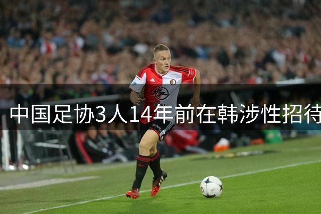 中国足协3人14年前在韩涉性招待丑闻曝光