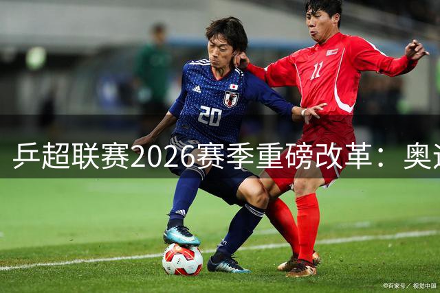 乒超联赛2026赛季重磅改革：奥运赛制落地 本土新秀迎机遇