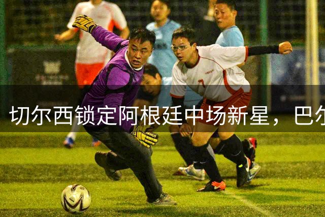 切尔西锁定阿根廷中场新星，巴尔科加盟开启蓝军新纪元
