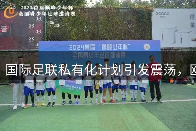 国际足联私有化计划引发震荡，欧足联带头逼宫主席下台
