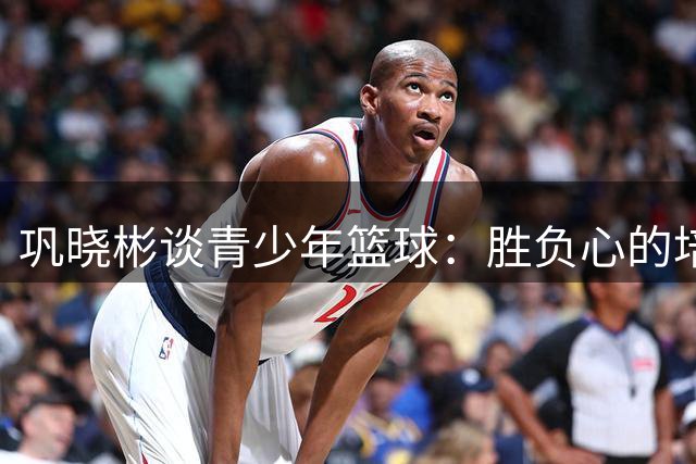 巩晓彬谈青少年篮球：胜负心的培养至关重要