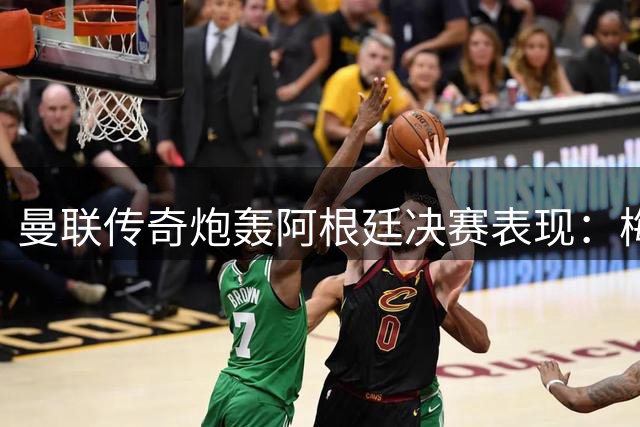 曼联传奇炮轰阿根廷决赛表现：梅西单核带队难掩全队低迷