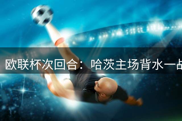 欧联杯次回合：哈茨主场背水一战迎战葡超劲旅