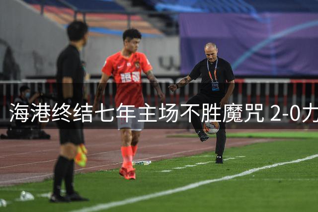 海港终结七年主场不胜魔咒 2-0力克申花抢下保级关键三分