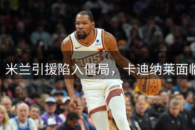 米兰引援陷入僵局，卡迪纳莱面临重大决策考验