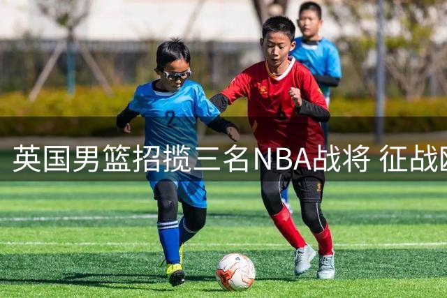 英国男篮招揽三名NBA战将 征战欧锦赛预选赛