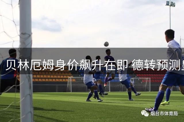 贝林厄姆身价飙升在即 德转预测皇马中场有望突破1.6亿欧元