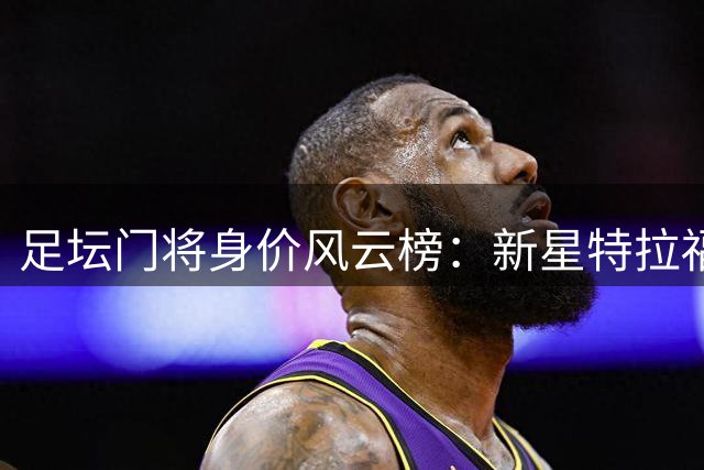 足坛门将身价风云榜：新星特拉福德登顶 凯帕阿利森紧随其后