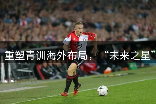 重塑青训海外布局，“未来之星”计划起航护航少年留洋