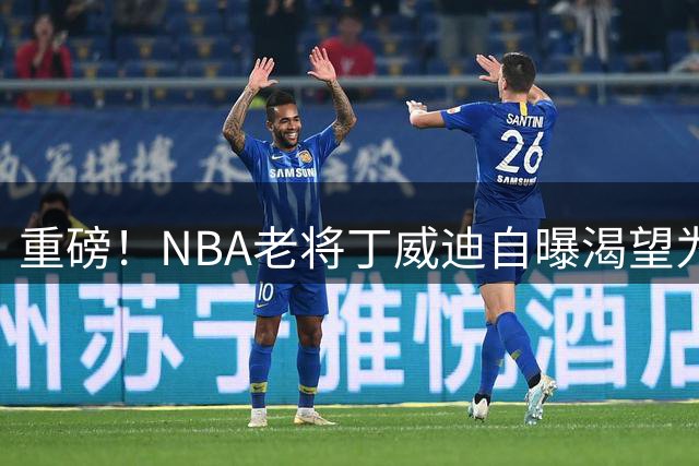 重磅！NBA老将丁威迪自曝渴望为热火效力 或成冲冠最后拼图