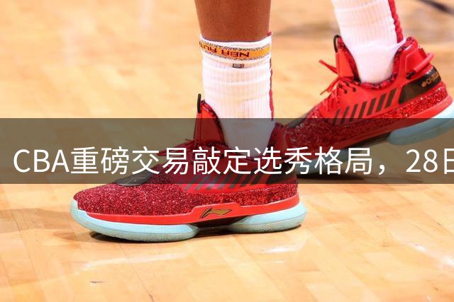 CBA重磅交易敲定选秀格局，28日将揭晓新秀三甲归属